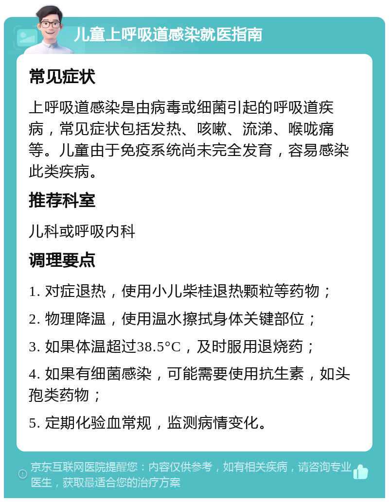 儿童上呼吸道感染就医指南 常见症状 上呼吸道感染是由病毒或细菌引起的呼吸道疾病，常见症状包括发热、咳嗽、流涕、喉咙痛等。儿童由于免疫系统尚未完全发育，容易感染此类疾病。 推荐科室 儿科或呼吸内科 调理要点 1. 对症退热，使用小儿柴桂退热颗粒等药物； 2. 物理降温，使用温水擦拭身体关键部位； 3. 如果体温超过38.5°C，及时服用退烧药； 4. 如果有细菌感染，可能需要使用抗生素，如头孢类药物； 5. 定期化验血常规，监测病情变化。