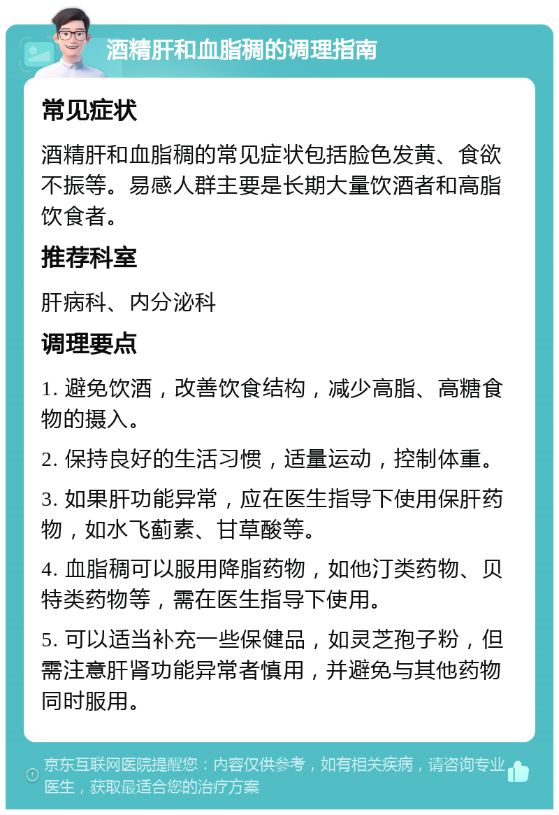 酒精肝和血脂稠的调理指南 常见症状 酒精肝和血脂稠的常见症状包括脸色发黄、食欲不振等。易感人群主要是长期大量饮酒者和高脂饮食者。 推荐科室 肝病科、内分泌科 调理要点 1. 避免饮酒，改善饮食结构，减少高脂、高糖食物的摄入。 2. 保持良好的生活习惯，适量运动，控制体重。 3. 如果肝功能异常，应在医生指导下使用保肝药物，如水飞蓟素、甘草酸等。 4. 血脂稠可以服用降脂药物，如他汀类药物、贝特类药物等，需在医生指导下使用。 5. 可以适当补充一些保健品，如灵芝孢子粉，但需注意肝肾功能异常者慎用，并避免与其他药物同时服用。