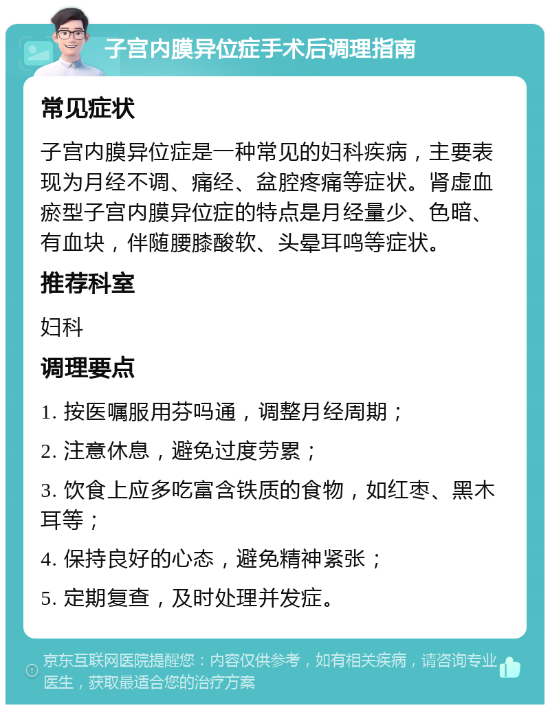 子宫内膜异位症手术后调理指南 常见症状 子宫内膜异位症是一种常见的妇科疾病，主要表现为月经不调、痛经、盆腔疼痛等症状。肾虚血瘀型子宫内膜异位症的特点是月经量少、色暗、有血块，伴随腰膝酸软、头晕耳鸣等症状。 推荐科室 妇科 调理要点 1. 按医嘱服用芬吗通，调整月经周期； 2. 注意休息，避免过度劳累； 3. 饮食上应多吃富含铁质的食物，如红枣、黑木耳等； 4. 保持良好的心态，避免精神紧张； 5. 定期复查，及时处理并发症。