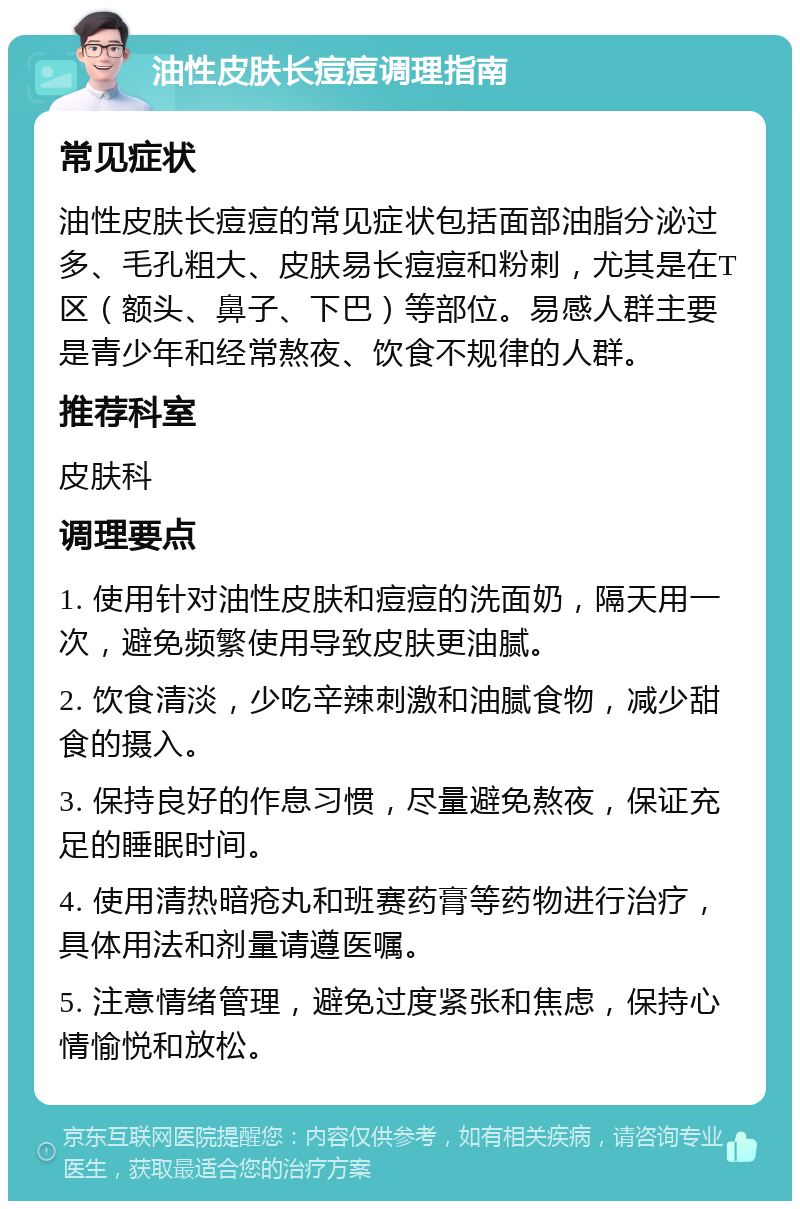 油性皮肤长痘痘调理指南 常见症状 油性皮肤长痘痘的常见症状包括面部油脂分泌过多、毛孔粗大、皮肤易长痘痘和粉刺，尤其是在T区（额头、鼻子、下巴）等部位。易感人群主要是青少年和经常熬夜、饮食不规律的人群。 推荐科室 皮肤科 调理要点 1. 使用针对油性皮肤和痘痘的洗面奶，隔天用一次，避免频繁使用导致皮肤更油腻。 2. 饮食清淡，少吃辛辣刺激和油腻食物，减少甜食的摄入。 3. 保持良好的作息习惯，尽量避免熬夜，保证充足的睡眠时间。 4. 使用清热暗疮丸和班赛药膏等药物进行治疗，具体用法和剂量请遵医嘱。 5. 注意情绪管理，避免过度紧张和焦虑，保持心情愉悦和放松。