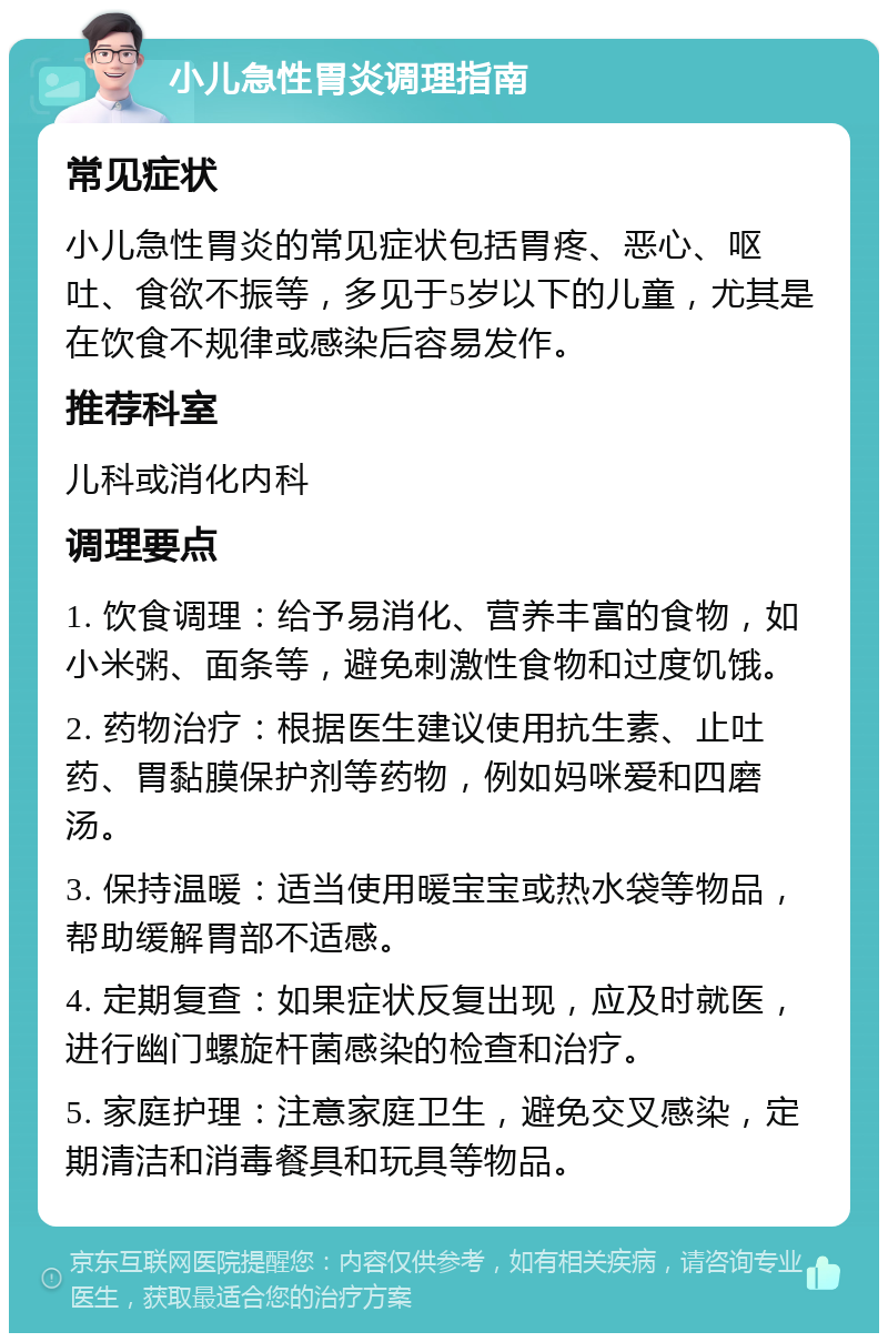 小儿急性胃炎调理指南 常见症状 小儿急性胃炎的常见症状包括胃疼、恶心、呕吐、食欲不振等，多见于5岁以下的儿童，尤其是在饮食不规律或感染后容易发作。 推荐科室 儿科或消化内科 调理要点 1. 饮食调理：给予易消化、营养丰富的食物，如小米粥、面条等，避免刺激性食物和过度饥饿。 2. 药物治疗：根据医生建议使用抗生素、止吐药、胃黏膜保护剂等药物，例如妈咪爱和四磨汤。 3. 保持温暖：适当使用暖宝宝或热水袋等物品，帮助缓解胃部不适感。 4. 定期复查：如果症状反复出现，应及时就医，进行幽门螺旋杆菌感染的检查和治疗。 5. 家庭护理：注意家庭卫生，避免交叉感染，定期清洁和消毒餐具和玩具等物品。