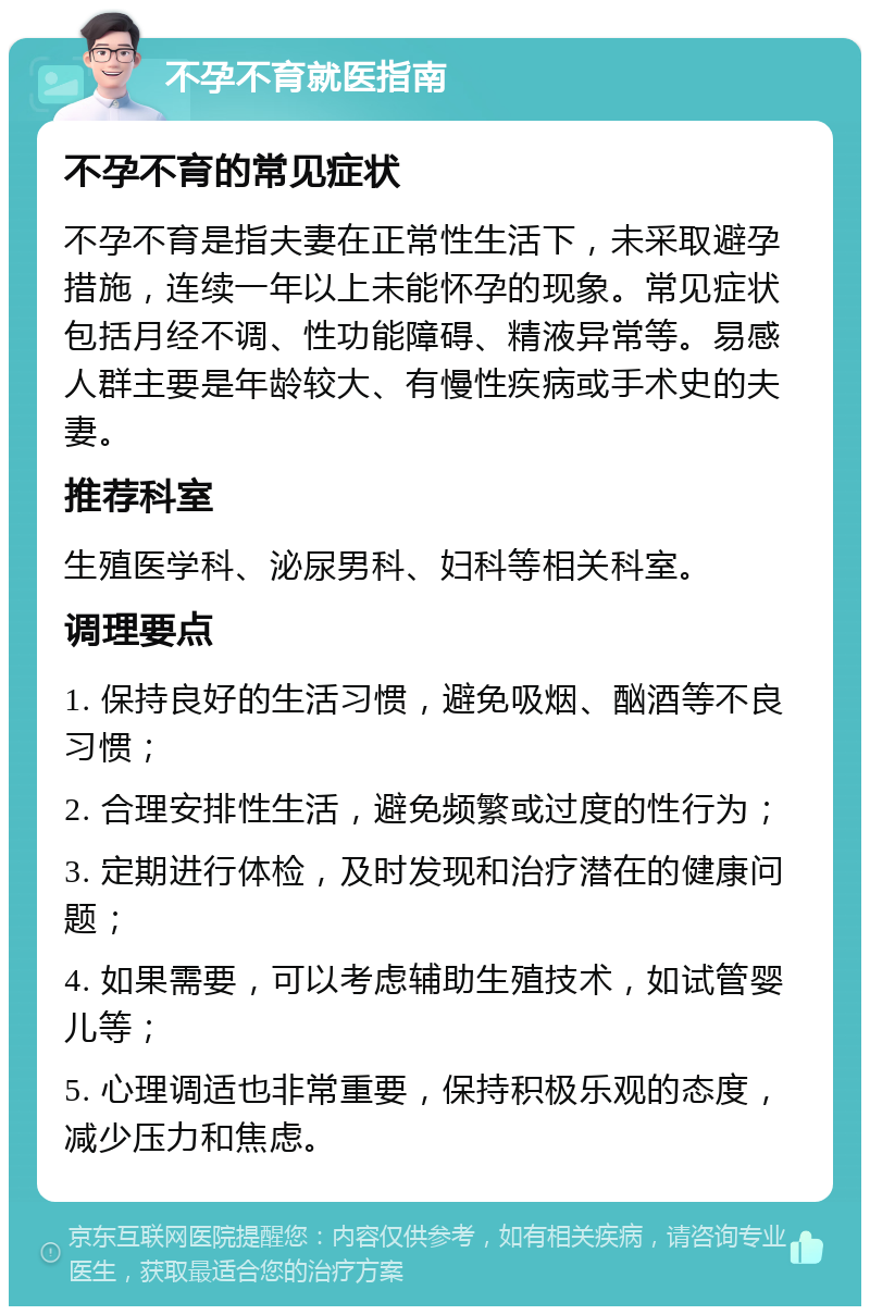 不孕不育就医指南 不孕不育的常见症状 不孕不育是指夫妻在正常性生活下，未采取避孕措施，连续一年以上未能怀孕的现象。常见症状包括月经不调、性功能障碍、精液异常等。易感人群主要是年龄较大、有慢性疾病或手术史的夫妻。 推荐科室 生殖医学科、泌尿男科、妇科等相关科室。 调理要点 1. 保持良好的生活习惯，避免吸烟、酗酒等不良习惯； 2. 合理安排性生活，避免频繁或过度的性行为； 3. 定期进行体检，及时发现和治疗潜在的健康问题； 4. 如果需要，可以考虑辅助生殖技术，如试管婴儿等； 5. 心理调适也非常重要，保持积极乐观的态度，减少压力和焦虑。