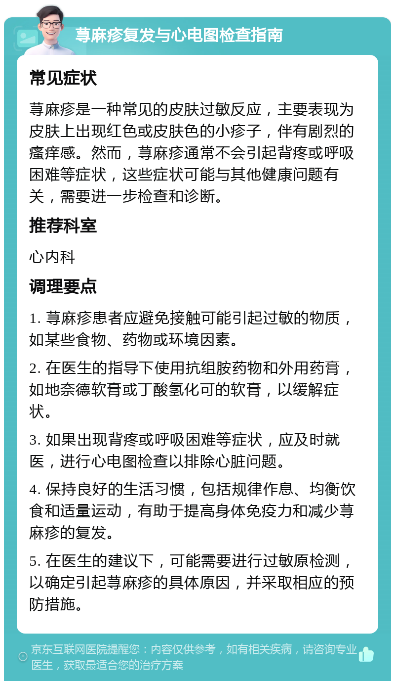 荨麻疹复发与心电图检查指南 常见症状 荨麻疹是一种常见的皮肤过敏反应，主要表现为皮肤上出现红色或皮肤色的小疹子，伴有剧烈的瘙痒感。然而，荨麻疹通常不会引起背疼或呼吸困难等症状，这些症状可能与其他健康问题有关，需要进一步检查和诊断。 推荐科室 心内科 调理要点 1. 荨麻疹患者应避免接触可能引起过敏的物质，如某些食物、药物或环境因素。 2. 在医生的指导下使用抗组胺药物和外用药膏，如地奈德软膏或丁酸氢化可的软膏，以缓解症状。 3. 如果出现背疼或呼吸困难等症状，应及时就医，进行心电图检查以排除心脏问题。 4. 保持良好的生活习惯，包括规律作息、均衡饮食和适量运动，有助于提高身体免疫力和减少荨麻疹的复发。 5. 在医生的建议下，可能需要进行过敏原检测，以确定引起荨麻疹的具体原因，并采取相应的预防措施。