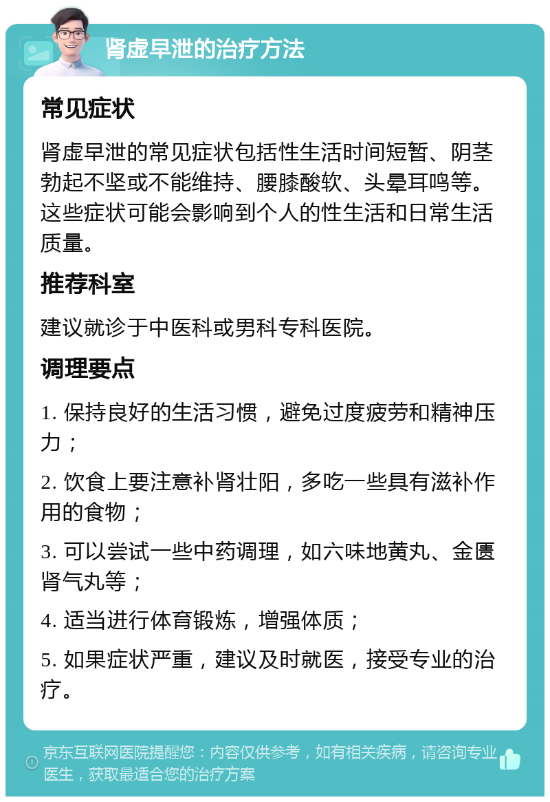 肾虚早泄的治疗方法 常见症状 肾虚早泄的常见症状包括性生活时间短暂、阴茎勃起不坚或不能维持、腰膝酸软、头晕耳鸣等。这些症状可能会影响到个人的性生活和日常生活质量。 推荐科室 建议就诊于中医科或男科专科医院。 调理要点 1. 保持良好的生活习惯，避免过度疲劳和精神压力； 2. 饮食上要注意补肾壮阳，多吃一些具有滋补作用的食物； 3. 可以尝试一些中药调理，如六味地黄丸、金匮肾气丸等； 4. 适当进行体育锻炼，增强体质； 5. 如果症状严重，建议及时就医，接受专业的治疗。