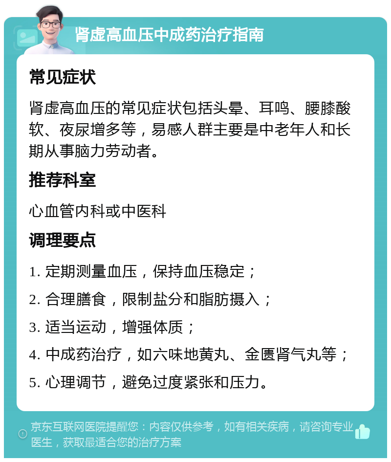 肾虚高血压中成药治疗指南 常见症状 肾虚高血压的常见症状包括头晕、耳鸣、腰膝酸软、夜尿增多等，易感人群主要是中老年人和长期从事脑力劳动者。 推荐科室 心血管内科或中医科 调理要点 1. 定期测量血压，保持血压稳定； 2. 合理膳食，限制盐分和脂肪摄入； 3. 适当运动，增强体质； 4. 中成药治疗，如六味地黄丸、金匮肾气丸等； 5. 心理调节，避免过度紧张和压力。