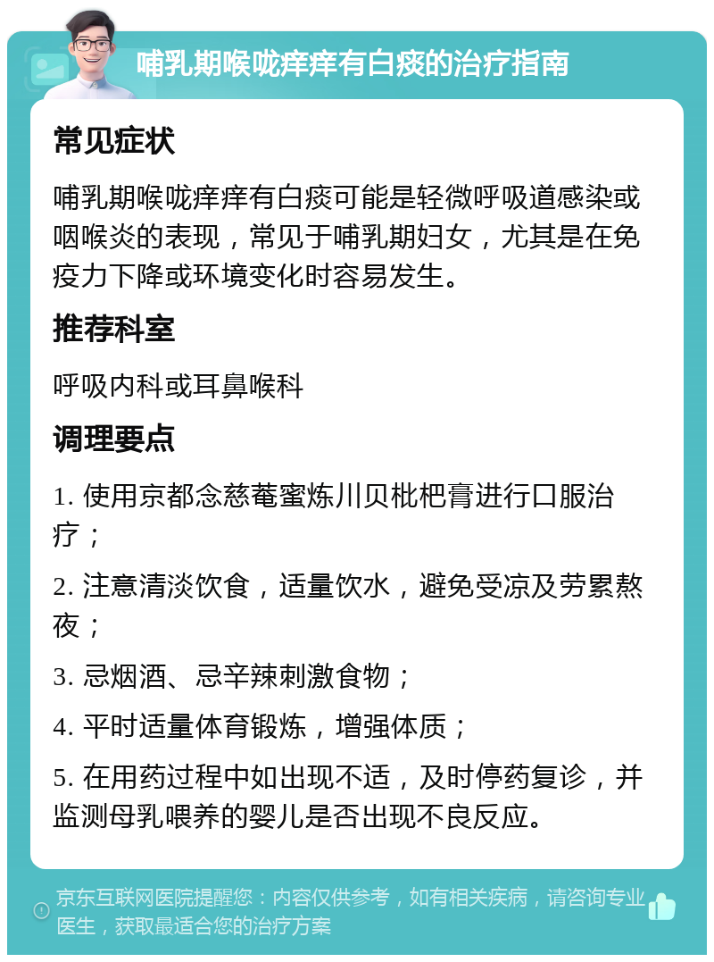 哺乳期喉咙痒痒有白痰的治疗指南 常见症状 哺乳期喉咙痒痒有白痰可能是轻微呼吸道感染或咽喉炎的表现，常见于哺乳期妇女，尤其是在免疫力下降或环境变化时容易发生。 推荐科室 呼吸内科或耳鼻喉科 调理要点 1. 使用京都念慈菴蜜炼川贝枇杷膏进行口服治疗； 2. 注意清淡饮食，适量饮水，避免受凉及劳累熬夜； 3. 忌烟酒、忌辛辣刺激食物； 4. 平时适量体育锻炼，增强体质； 5. 在用药过程中如出现不适，及时停药复诊，并监测母乳喂养的婴儿是否出现不良反应。