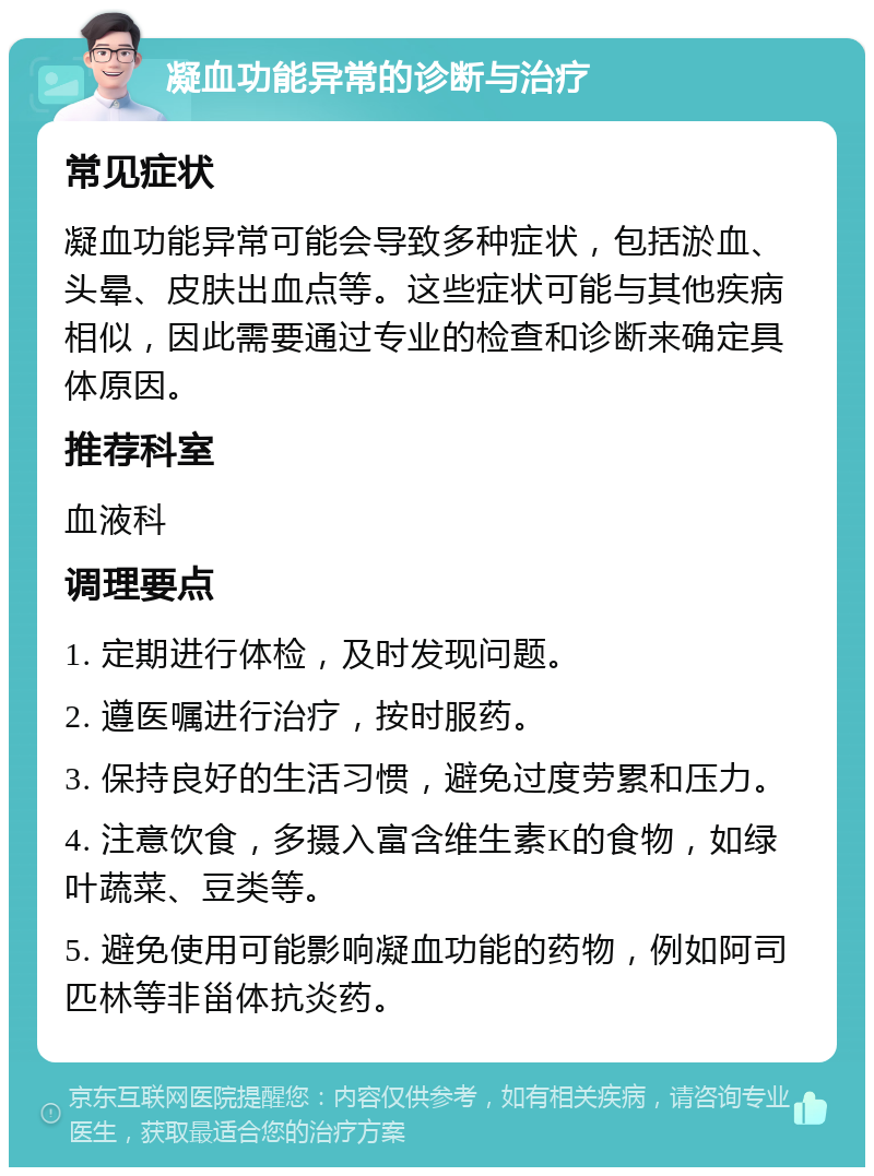 凝血功能异常的诊断与治疗 常见症状 凝血功能异常可能会导致多种症状，包括淤血、头晕、皮肤出血点等。这些症状可能与其他疾病相似，因此需要通过专业的检查和诊断来确定具体原因。 推荐科室 血液科 调理要点 1. 定期进行体检，及时发现问题。 2. 遵医嘱进行治疗，按时服药。 3. 保持良好的生活习惯，避免过度劳累和压力。 4. 注意饮食，多摄入富含维生素K的食物，如绿叶蔬菜、豆类等。 5. 避免使用可能影响凝血功能的药物，例如阿司匹林等非甾体抗炎药。