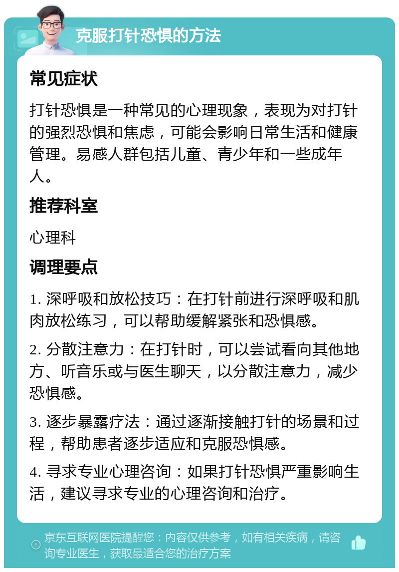 克服打针恐惧的方法 常见症状 打针恐惧是一种常见的心理现象，表现为对打针的强烈恐惧和焦虑，可能会影响日常生活和健康管理。易感人群包括儿童、青少年和一些成年人。 推荐科室 心理科 调理要点 1. 深呼吸和放松技巧：在打针前进行深呼吸和肌肉放松练习，可以帮助缓解紧张和恐惧感。 2. 分散注意力：在打针时，可以尝试看向其他地方、听音乐或与医生聊天，以分散注意力，减少恐惧感。 3. 逐步暴露疗法：通过逐渐接触打针的场景和过程，帮助患者逐步适应和克服恐惧感。 4. 寻求专业心理咨询：如果打针恐惧严重影响生活，建议寻求专业的心理咨询和治疗。