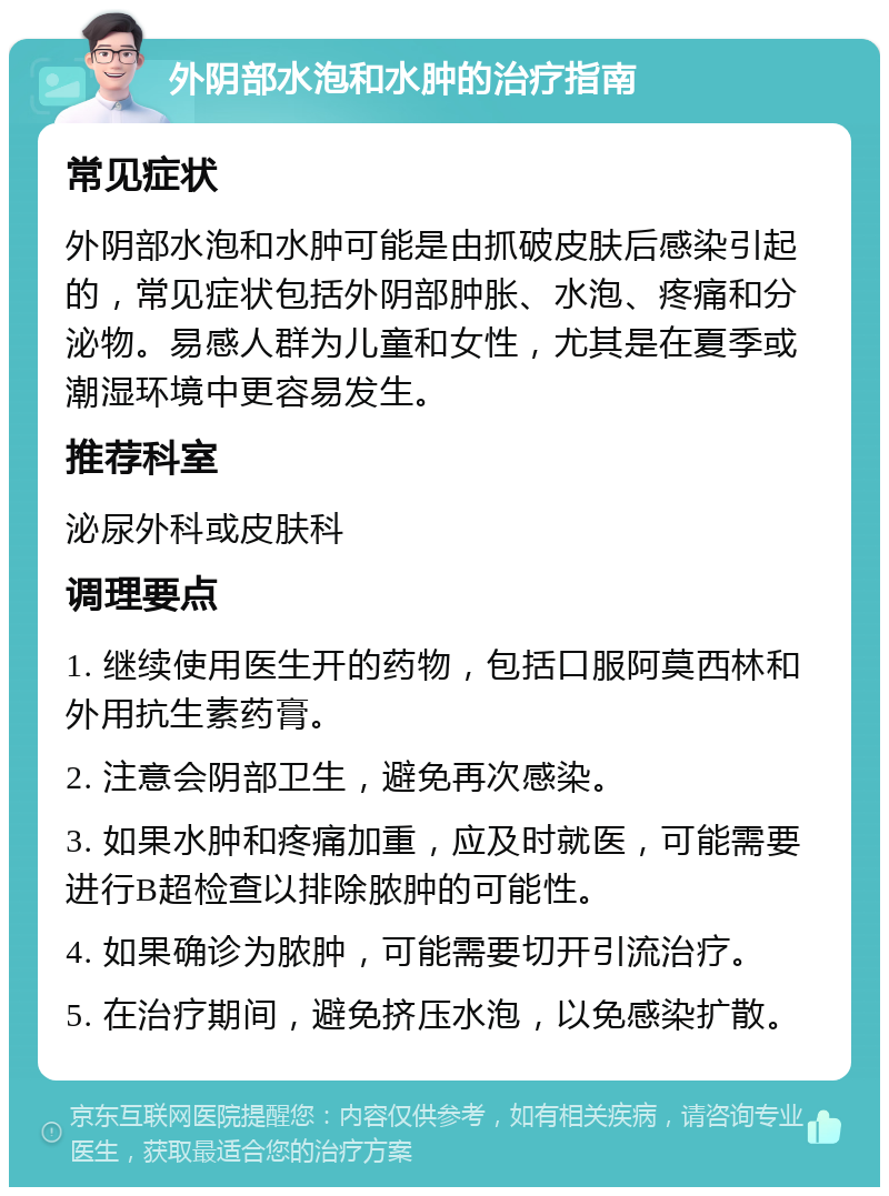 外阴部水泡和水肿的治疗指南 常见症状 外阴部水泡和水肿可能是由抓破皮肤后感染引起的，常见症状包括外阴部肿胀、水泡、疼痛和分泌物。易感人群为儿童和女性，尤其是在夏季或潮湿环境中更容易发生。 推荐科室 泌尿外科或皮肤科 调理要点 1. 继续使用医生开的药物，包括口服阿莫西林和外用抗生素药膏。 2. 注意会阴部卫生，避免再次感染。 3. 如果水肿和疼痛加重，应及时就医，可能需要进行B超检查以排除脓肿的可能性。 4. 如果确诊为脓肿，可能需要切开引流治疗。 5. 在治疗期间，避免挤压水泡，以免感染扩散。