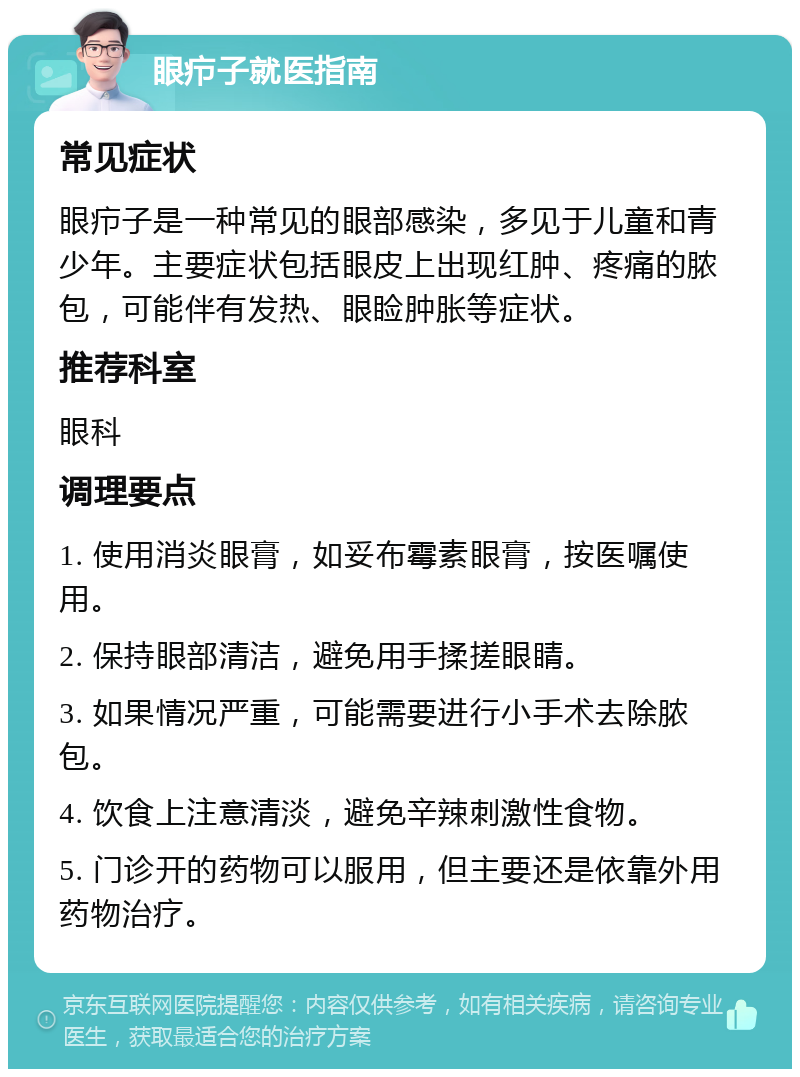 眼疖子就医指南 常见症状 眼疖子是一种常见的眼部感染，多见于儿童和青少年。主要症状包括眼皮上出现红肿、疼痛的脓包，可能伴有发热、眼睑肿胀等症状。 推荐科室 眼科 调理要点 1. 使用消炎眼膏，如妥布霉素眼膏，按医嘱使用。 2. 保持眼部清洁，避免用手揉搓眼睛。 3. 如果情况严重，可能需要进行小手术去除脓包。 4. 饮食上注意清淡，避免辛辣刺激性食物。 5. 门诊开的药物可以服用，但主要还是依靠外用药物治疗。