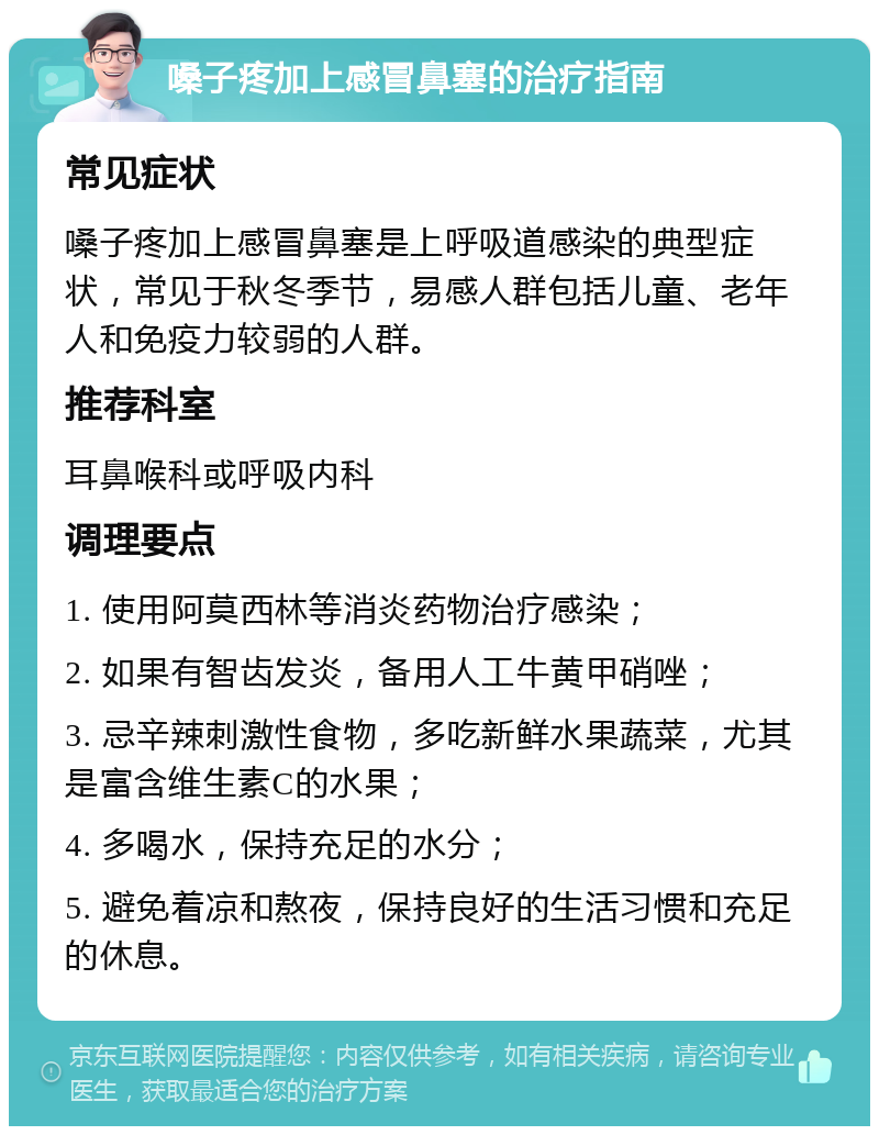 嗓子疼加上感冒鼻塞的治疗指南 常见症状 嗓子疼加上感冒鼻塞是上呼吸道感染的典型症状，常见于秋冬季节，易感人群包括儿童、老年人和免疫力较弱的人群。 推荐科室 耳鼻喉科或呼吸内科 调理要点 1. 使用阿莫西林等消炎药物治疗感染； 2. 如果有智齿发炎，备用人工牛黄甲硝唑； 3. 忌辛辣刺激性食物，多吃新鲜水果蔬菜，尤其是富含维生素C的水果； 4. 多喝水，保持充足的水分； 5. 避免着凉和熬夜，保持良好的生活习惯和充足的休息。