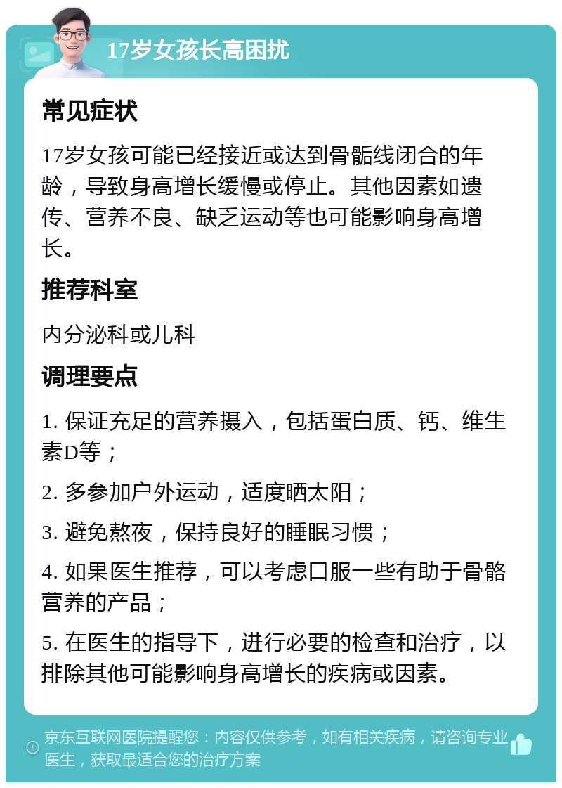 17岁女孩长高困扰 常见症状 17岁女孩可能已经接近或达到骨骺线闭合的年龄，导致身高增长缓慢或停止。其他因素如遗传、营养不良、缺乏运动等也可能影响身高增长。 推荐科室 内分泌科或儿科 调理要点 1. 保证充足的营养摄入，包括蛋白质、钙、维生素D等； 2. 多参加户外运动，适度晒太阳； 3. 避免熬夜，保持良好的睡眠习惯； 4. 如果医生推荐，可以考虑口服一些有助于骨骼营养的产品； 5. 在医生的指导下，进行必要的检查和治疗，以排除其他可能影响身高增长的疾病或因素。