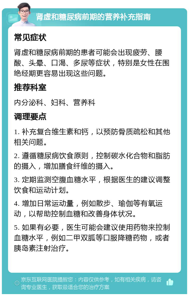 肾虚和糖尿病前期的营养补充指南 常见症状 肾虚和糖尿病前期的患者可能会出现疲劳、腰酸、头晕、口渴、多尿等症状，特别是女性在围绝经期更容易出现这些问题。 推荐科室 内分泌科、妇科、营养科 调理要点 1. 补充复合维生素和钙，以预防骨质疏松和其他相关问题。 2. 遵循糖尿病饮食原则，控制碳水化合物和脂肪的摄入，增加膳食纤维的摄入。 3. 定期监测空腹血糖水平，根据医生的建议调整饮食和运动计划。 4. 增加日常运动量，例如散步、瑜伽等有氧运动，以帮助控制血糖和改善身体状况。 5. 如果有必要，医生可能会建议使用药物来控制血糖水平，例如二甲双胍等口服降糖药物，或者胰岛素注射治疗。