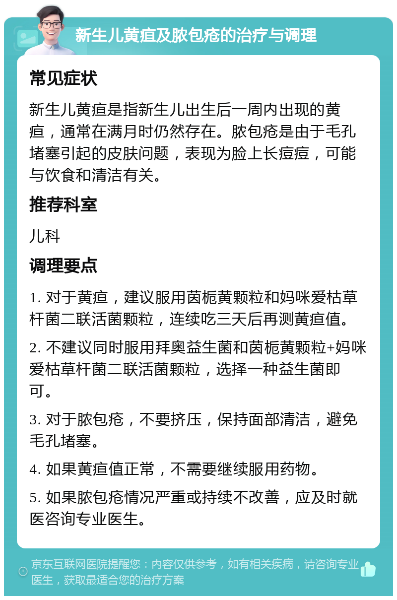 新生儿黄疸及脓包疮的治疗与调理 常见症状 新生儿黄疸是指新生儿出生后一周内出现的黄疸，通常在满月时仍然存在。脓包疮是由于毛孔堵塞引起的皮肤问题，表现为脸上长痘痘，可能与饮食和清洁有关。 推荐科室 儿科 调理要点 1. 对于黄疸，建议服用茵栀黄颗粒和妈咪爱枯草杆菌二联活菌颗粒，连续吃三天后再测黄疸值。 2. 不建议同时服用拜奥益生菌和茵栀黄颗粒+妈咪爱枯草杆菌二联活菌颗粒，选择一种益生菌即可。 3. 对于脓包疮，不要挤压，保持面部清洁，避免毛孔堵塞。 4. 如果黄疸值正常，不需要继续服用药物。 5. 如果脓包疮情况严重或持续不改善，应及时就医咨询专业医生。