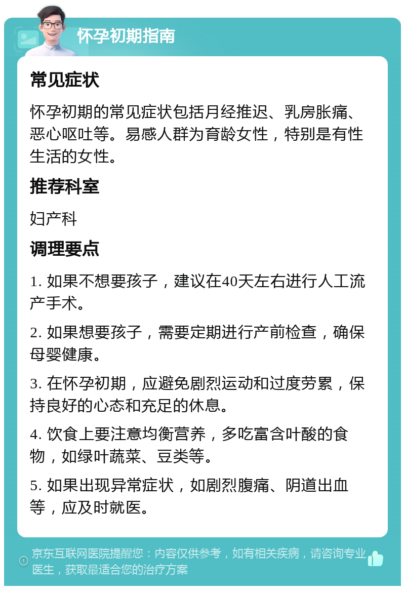 怀孕初期指南 常见症状 怀孕初期的常见症状包括月经推迟、乳房胀痛、恶心呕吐等。易感人群为育龄女性，特别是有性生活的女性。 推荐科室 妇产科 调理要点 1. 如果不想要孩子，建议在40天左右进行人工流产手术。 2. 如果想要孩子，需要定期进行产前检查，确保母婴健康。 3. 在怀孕初期，应避免剧烈运动和过度劳累，保持良好的心态和充足的休息。 4. 饮食上要注意均衡营养，多吃富含叶酸的食物，如绿叶蔬菜、豆类等。 5. 如果出现异常症状，如剧烈腹痛、阴道出血等，应及时就医。