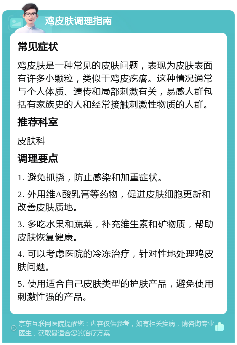 鸡皮肤调理指南 常见症状 鸡皮肤是一种常见的皮肤问题，表现为皮肤表面有许多小颗粒，类似于鸡皮疙瘩。这种情况通常与个人体质、遗传和局部刺激有关，易感人群包括有家族史的人和经常接触刺激性物质的人群。 推荐科室 皮肤科 调理要点 1. 避免抓挠，防止感染和加重症状。 2. 外用维A酸乳膏等药物，促进皮肤细胞更新和改善皮肤质地。 3. 多吃水果和蔬菜，补充维生素和矿物质，帮助皮肤恢复健康。 4. 可以考虑医院的冷冻治疗，针对性地处理鸡皮肤问题。 5. 使用适合自己皮肤类型的护肤产品，避免使用刺激性强的产品。