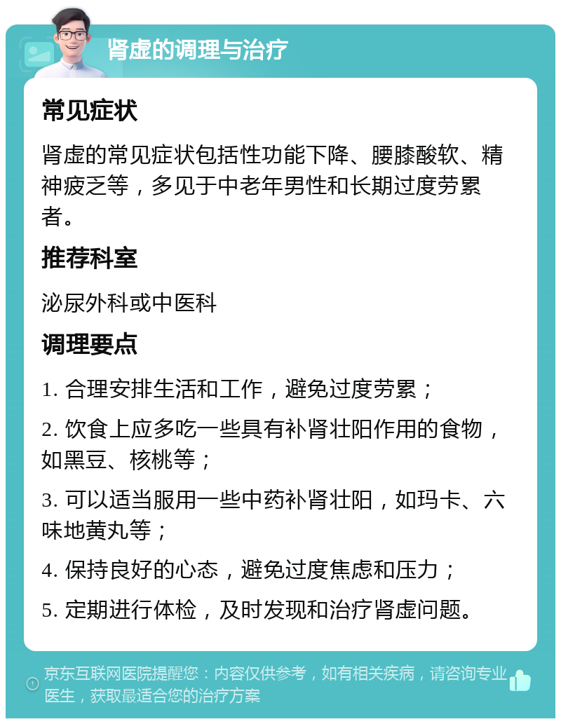 肾虚的调理与治疗 常见症状 肾虚的常见症状包括性功能下降、腰膝酸软、精神疲乏等，多见于中老年男性和长期过度劳累者。 推荐科室 泌尿外科或中医科 调理要点 1. 合理安排生活和工作，避免过度劳累； 2. 饮食上应多吃一些具有补肾壮阳作用的食物，如黑豆、核桃等； 3. 可以适当服用一些中药补肾壮阳，如玛卡、六味地黄丸等； 4. 保持良好的心态，避免过度焦虑和压力； 5. 定期进行体检，及时发现和治疗肾虚问题。