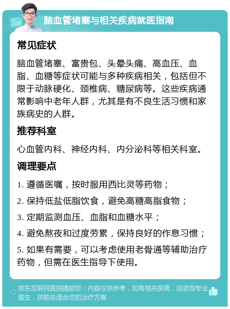 脑血管堵塞与相关疾病就医指南 常见症状 脑血管堵塞、富贵包、头晕头痛、高血压、血脂、血糖等症状可能与多种疾病相关，包括但不限于动脉硬化、颈椎病、糖尿病等。这些疾病通常影响中老年人群，尤其是有不良生活习惯和家族病史的人群。 推荐科室 心血管内科、神经内科、内分泌科等相关科室。 调理要点 1. 遵循医嘱，按时服用西比灵等药物； 2. 保持低盐低脂饮食，避免高糖高脂食物； 3. 定期监测血压、血脂和血糖水平； 4. 避免熬夜和过度劳累，保持良好的作息习惯； 5. 如果有需要，可以考虑使用老骨通等辅助治疗药物，但需在医生指导下使用。