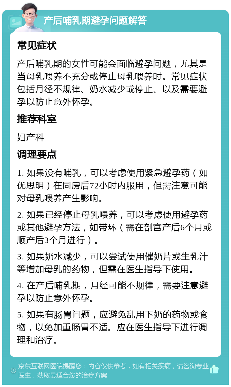 产后哺乳期避孕问题解答 常见症状 产后哺乳期的女性可能会面临避孕问题，尤其是当母乳喂养不充分或停止母乳喂养时。常见症状包括月经不规律、奶水减少或停止、以及需要避孕以防止意外怀孕。 推荐科室 妇产科 调理要点 1. 如果没有哺乳，可以考虑使用紧急避孕药（如优思明）在同房后72小时内服用，但需注意可能对母乳喂养产生影响。 2. 如果已经停止母乳喂养，可以考虑使用避孕药或其他避孕方法，如带环（需在剖宫产后6个月或顺产后3个月进行）。 3. 如果奶水减少，可以尝试使用催奶片或生乳汁等增加母乳的药物，但需在医生指导下使用。 4. 在产后哺乳期，月经可能不规律，需要注意避孕以防止意外怀孕。 5. 如果有肠胃问题，应避免乱用下奶的药物或食物，以免加重肠胃不适。应在医生指导下进行调理和治疗。