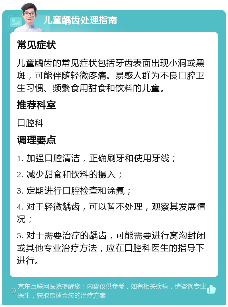 儿童龋齿处理指南 常见症状 儿童龋齿的常见症状包括牙齿表面出现小洞或黑斑，可能伴随轻微疼痛。易感人群为不良口腔卫生习惯、频繁食用甜食和饮料的儿童。 推荐科室 口腔科 调理要点 1. 加强口腔清洁，正确刷牙和使用牙线； 2. 减少甜食和饮料的摄入； 3. 定期进行口腔检查和涂氟； 4. 对于轻微龋齿，可以暂不处理，观察其发展情况； 5. 对于需要治疗的龋齿，可能需要进行窝沟封闭或其他专业治疗方法，应在口腔科医生的指导下进行。