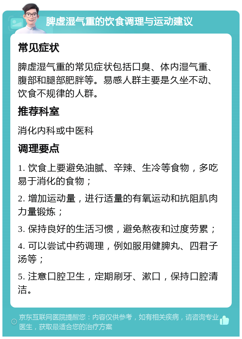 脾虚湿气重的饮食调理与运动建议 常见症状 脾虚湿气重的常见症状包括口臭、体内湿气重、腹部和腿部肥胖等。易感人群主要是久坐不动、饮食不规律的人群。 推荐科室 消化内科或中医科 调理要点 1. 饮食上要避免油腻、辛辣、生冷等食物，多吃易于消化的食物； 2. 增加运动量，进行适量的有氧运动和抗阻肌肉力量锻炼； 3. 保持良好的生活习惯，避免熬夜和过度劳累； 4. 可以尝试中药调理，例如服用健脾丸、四君子汤等； 5. 注意口腔卫生，定期刷牙、漱口，保持口腔清洁。