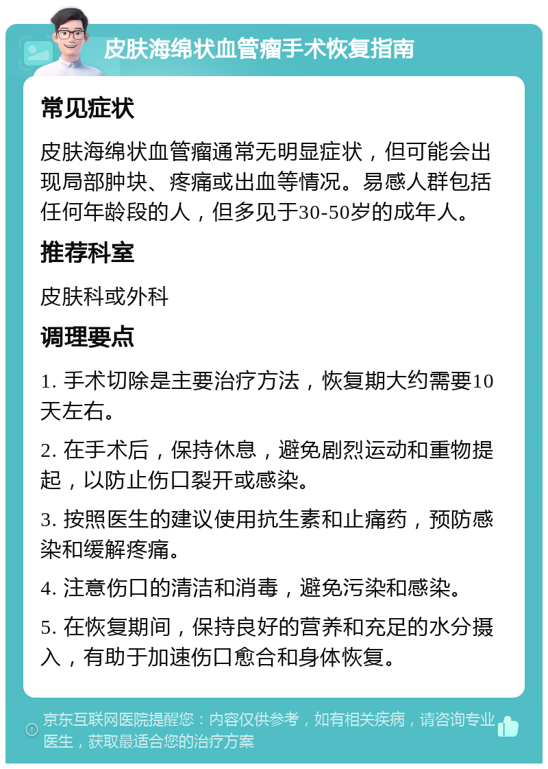 皮肤海绵状血管瘤手术恢复指南 常见症状 皮肤海绵状血管瘤通常无明显症状，但可能会出现局部肿块、疼痛或出血等情况。易感人群包括任何年龄段的人，但多见于30-50岁的成年人。 推荐科室 皮肤科或外科 调理要点 1. 手术切除是主要治疗方法，恢复期大约需要10天左右。 2. 在手术后，保持休息，避免剧烈运动和重物提起，以防止伤口裂开或感染。 3. 按照医生的建议使用抗生素和止痛药，预防感染和缓解疼痛。 4. 注意伤口的清洁和消毒，避免污染和感染。 5. 在恢复期间，保持良好的营养和充足的水分摄入，有助于加速伤口愈合和身体恢复。