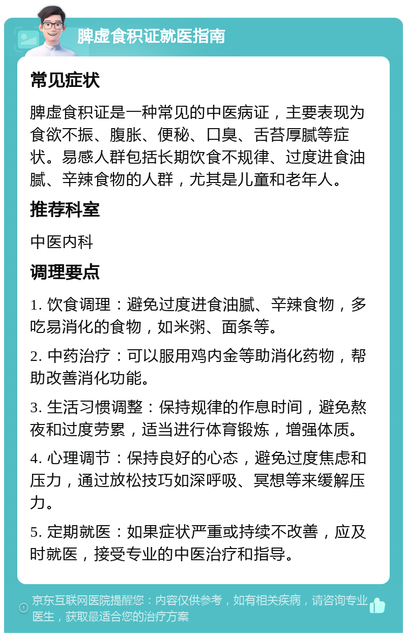 脾虚食积证就医指南 常见症状 脾虚食积证是一种常见的中医病证，主要表现为食欲不振、腹胀、便秘、口臭、舌苔厚腻等症状。易感人群包括长期饮食不规律、过度进食油腻、辛辣食物的人群，尤其是儿童和老年人。 推荐科室 中医内科 调理要点 1. 饮食调理：避免过度进食油腻、辛辣食物，多吃易消化的食物，如米粥、面条等。 2. 中药治疗：可以服用鸡内金等助消化药物，帮助改善消化功能。 3. 生活习惯调整：保持规律的作息时间，避免熬夜和过度劳累，适当进行体育锻炼，增强体质。 4. 心理调节：保持良好的心态，避免过度焦虑和压力，通过放松技巧如深呼吸、冥想等来缓解压力。 5. 定期就医：如果症状严重或持续不改善，应及时就医，接受专业的中医治疗和指导。