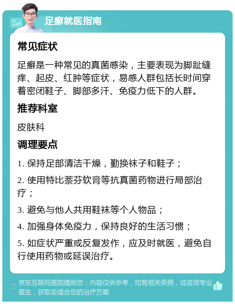 足癣就医指南 常见症状 足癣是一种常见的真菌感染，主要表现为脚趾缝痒、起皮、红肿等症状，易感人群包括长时间穿着密闭鞋子、脚部多汗、免疫力低下的人群。 推荐科室 皮肤科 调理要点 1. 保持足部清洁干燥，勤换袜子和鞋子； 2. 使用特比萘芬软膏等抗真菌药物进行局部治疗； 3. 避免与他人共用鞋袜等个人物品； 4. 加强身体免疫力，保持良好的生活习惯； 5. 如症状严重或反复发作，应及时就医，避免自行使用药物或延误治疗。