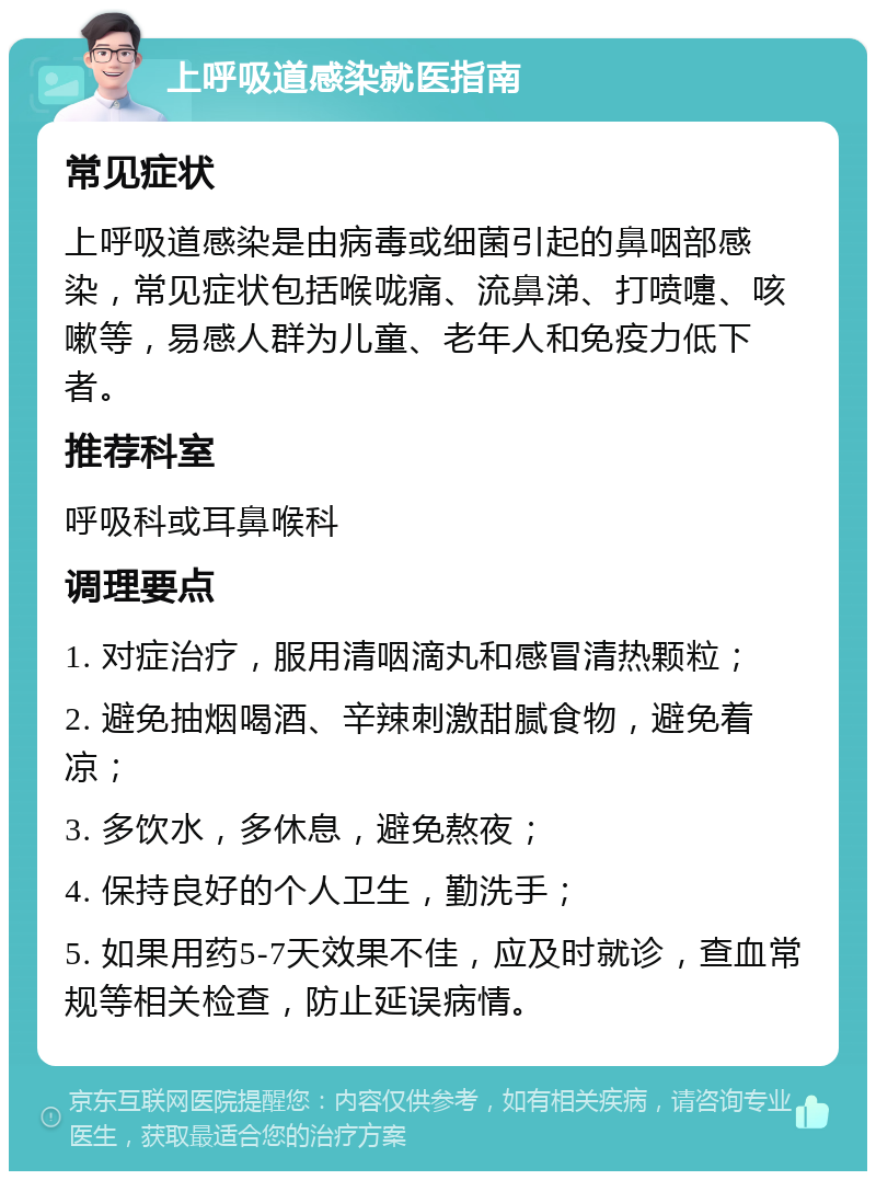 上呼吸道感染就医指南 常见症状 上呼吸道感染是由病毒或细菌引起的鼻咽部感染，常见症状包括喉咙痛、流鼻涕、打喷嚏、咳嗽等，易感人群为儿童、老年人和免疫力低下者。 推荐科室 呼吸科或耳鼻喉科 调理要点 1. 对症治疗，服用清咽滴丸和感冒清热颗粒； 2. 避免抽烟喝酒、辛辣刺激甜腻食物，避免着凉； 3. 多饮水，多休息，避免熬夜； 4. 保持良好的个人卫生，勤洗手； 5. 如果用药5-7天效果不佳，应及时就诊，查血常规等相关检查，防止延误病情。