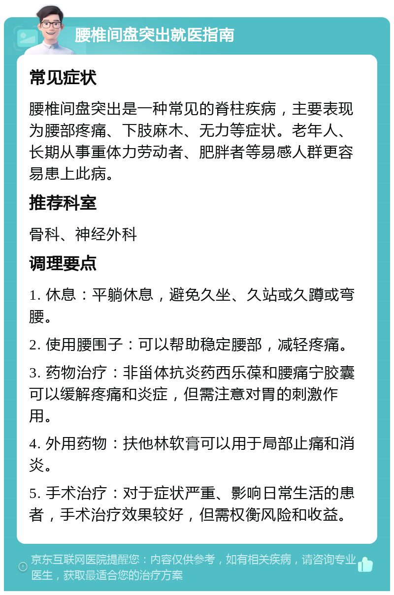 腰椎间盘突出就医指南 常见症状 腰椎间盘突出是一种常见的脊柱疾病，主要表现为腰部疼痛、下肢麻木、无力等症状。老年人、长期从事重体力劳动者、肥胖者等易感人群更容易患上此病。 推荐科室 骨科、神经外科 调理要点 1. 休息：平躺休息，避免久坐、久站或久蹲或弯腰。 2. 使用腰围子：可以帮助稳定腰部，减轻疼痛。 3. 药物治疗：非甾体抗炎药西乐葆和腰痛宁胶囊可以缓解疼痛和炎症，但需注意对胃的刺激作用。 4. 外用药物：扶他林软膏可以用于局部止痛和消炎。 5. 手术治疗：对于症状严重、影响日常生活的患者，手术治疗效果较好，但需权衡风险和收益。