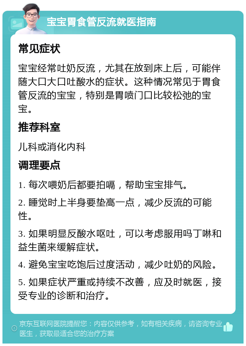 宝宝胃食管反流就医指南 常见症状 宝宝经常吐奶反流，尤其在放到床上后，可能伴随大口大口吐酸水的症状。这种情况常见于胃食管反流的宝宝，特别是胃喷门口比较松弛的宝宝。 推荐科室 儿科或消化内科 调理要点 1. 每次喂奶后都要拍嗝，帮助宝宝排气。 2. 睡觉时上半身要垫高一点，减少反流的可能性。 3. 如果明显反酸水呕吐，可以考虑服用吗丁啉和益生菌来缓解症状。 4. 避免宝宝吃饱后过度活动，减少吐奶的风险。 5. 如果症状严重或持续不改善，应及时就医，接受专业的诊断和治疗。