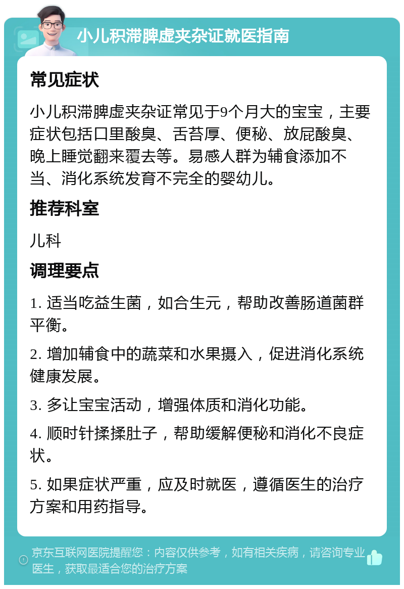 小儿积滞脾虚夹杂证就医指南 常见症状 小儿积滞脾虚夹杂证常见于9个月大的宝宝，主要症状包括口里酸臭、舌苔厚、便秘、放屁酸臭、晚上睡觉翻来覆去等。易感人群为辅食添加不当、消化系统发育不完全的婴幼儿。 推荐科室 儿科 调理要点 1. 适当吃益生菌，如合生元，帮助改善肠道菌群平衡。 2. 增加辅食中的蔬菜和水果摄入，促进消化系统健康发展。 3. 多让宝宝活动，增强体质和消化功能。 4. 顺时针揉揉肚子，帮助缓解便秘和消化不良症状。 5. 如果症状严重，应及时就医，遵循医生的治疗方案和用药指导。