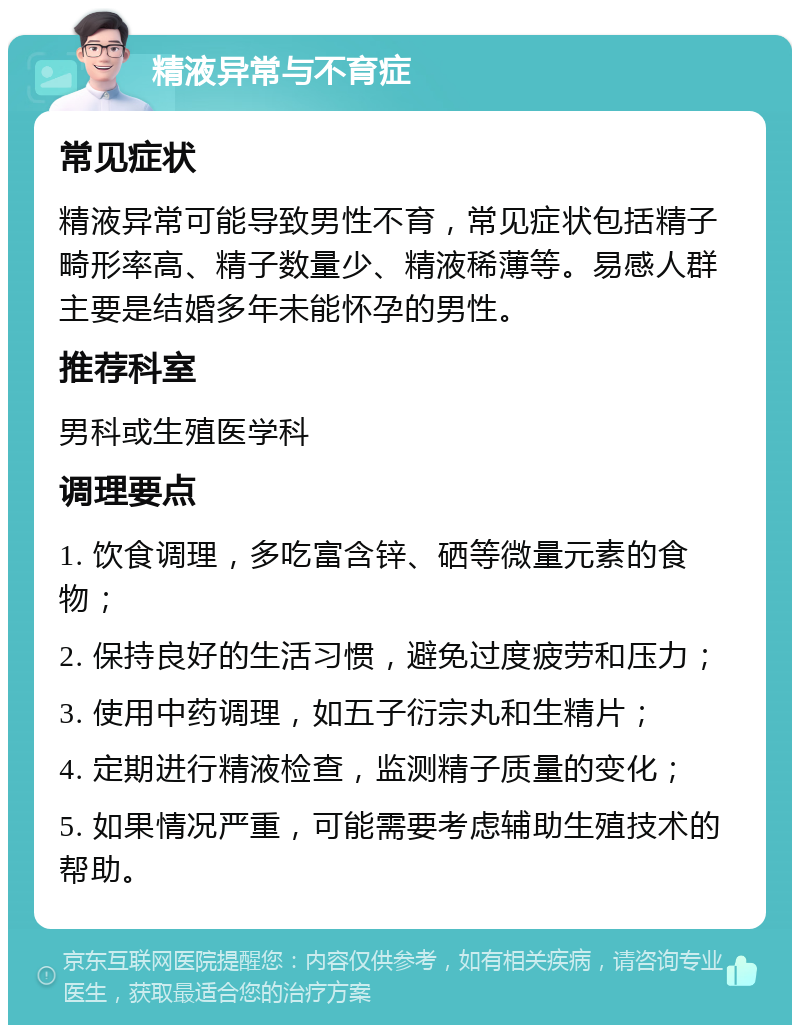 精液异常与不育症 常见症状 精液异常可能导致男性不育，常见症状包括精子畸形率高、精子数量少、精液稀薄等。易感人群主要是结婚多年未能怀孕的男性。 推荐科室 男科或生殖医学科 调理要点 1. 饮食调理，多吃富含锌、硒等微量元素的食物； 2. 保持良好的生活习惯，避免过度疲劳和压力； 3. 使用中药调理，如五子衍宗丸和生精片； 4. 定期进行精液检查，监测精子质量的变化； 5. 如果情况严重，可能需要考虑辅助生殖技术的帮助。