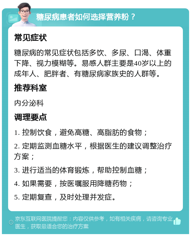 糖尿病患者如何选择营养粉？ 常见症状 糖尿病的常见症状包括多饮、多尿、口渴、体重下降、视力模糊等。易感人群主要是40岁以上的成年人、肥胖者、有糖尿病家族史的人群等。 推荐科室 内分泌科 调理要点 1. 控制饮食，避免高糖、高脂肪的食物； 2. 定期监测血糖水平，根据医生的建议调整治疗方案； 3. 进行适当的体育锻炼，帮助控制血糖； 4. 如果需要，按医嘱服用降糖药物； 5. 定期复查，及时处理并发症。