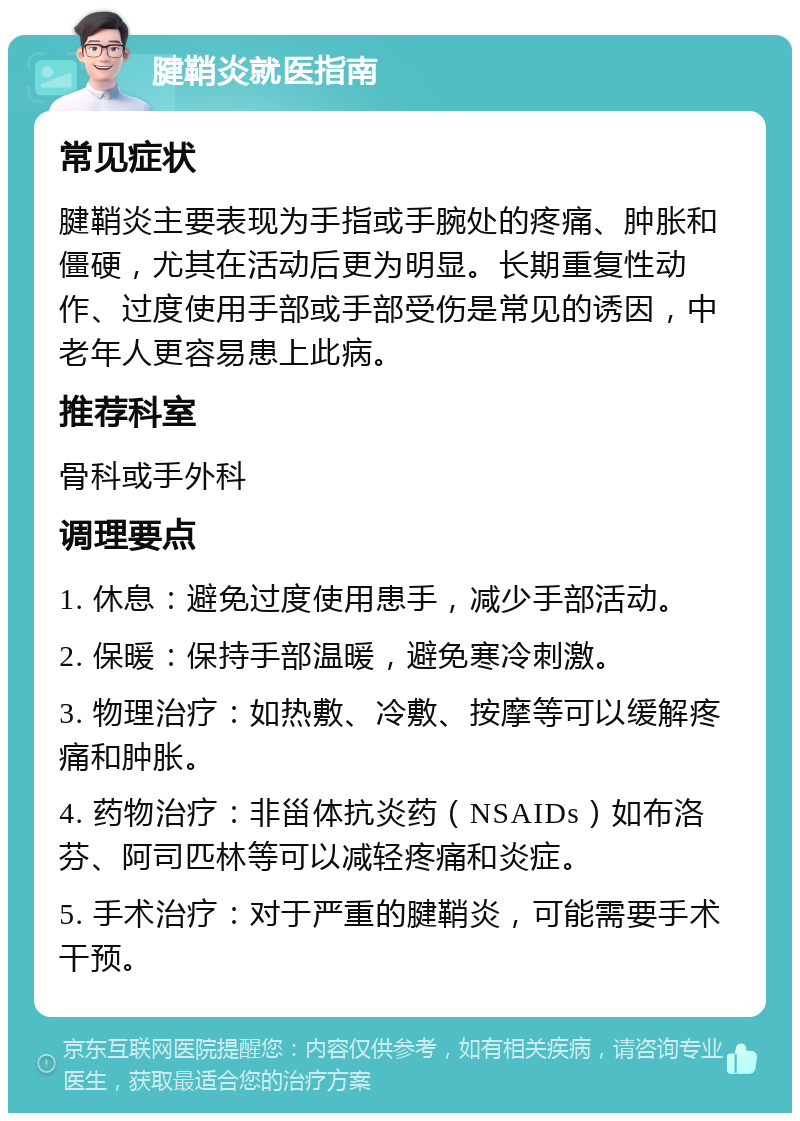 腱鞘炎就医指南 常见症状 腱鞘炎主要表现为手指或手腕处的疼痛、肿胀和僵硬，尤其在活动后更为明显。长期重复性动作、过度使用手部或手部受伤是常见的诱因，中老年人更容易患上此病。 推荐科室 骨科或手外科 调理要点 1. 休息：避免过度使用患手，减少手部活动。 2. 保暖：保持手部温暖，避免寒冷刺激。 3. 物理治疗：如热敷、冷敷、按摩等可以缓解疼痛和肿胀。 4. 药物治疗：非甾体抗炎药（NSAIDs）如布洛芬、阿司匹林等可以减轻疼痛和炎症。 5. 手术治疗：对于严重的腱鞘炎，可能需要手术干预。