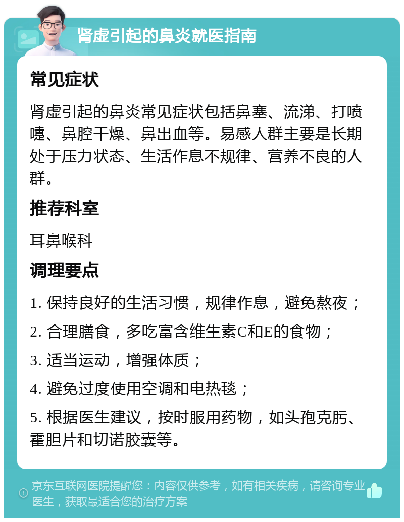 肾虚引起的鼻炎就医指南 常见症状 肾虚引起的鼻炎常见症状包括鼻塞、流涕、打喷嚏、鼻腔干燥、鼻出血等。易感人群主要是长期处于压力状态、生活作息不规律、营养不良的人群。 推荐科室 耳鼻喉科 调理要点 1. 保持良好的生活习惯，规律作息，避免熬夜； 2. 合理膳食，多吃富含维生素C和E的食物； 3. 适当运动，增强体质； 4. 避免过度使用空调和电热毯； 5. 根据医生建议，按时服用药物，如头孢克肟、霍胆片和切诺㬵囊等。