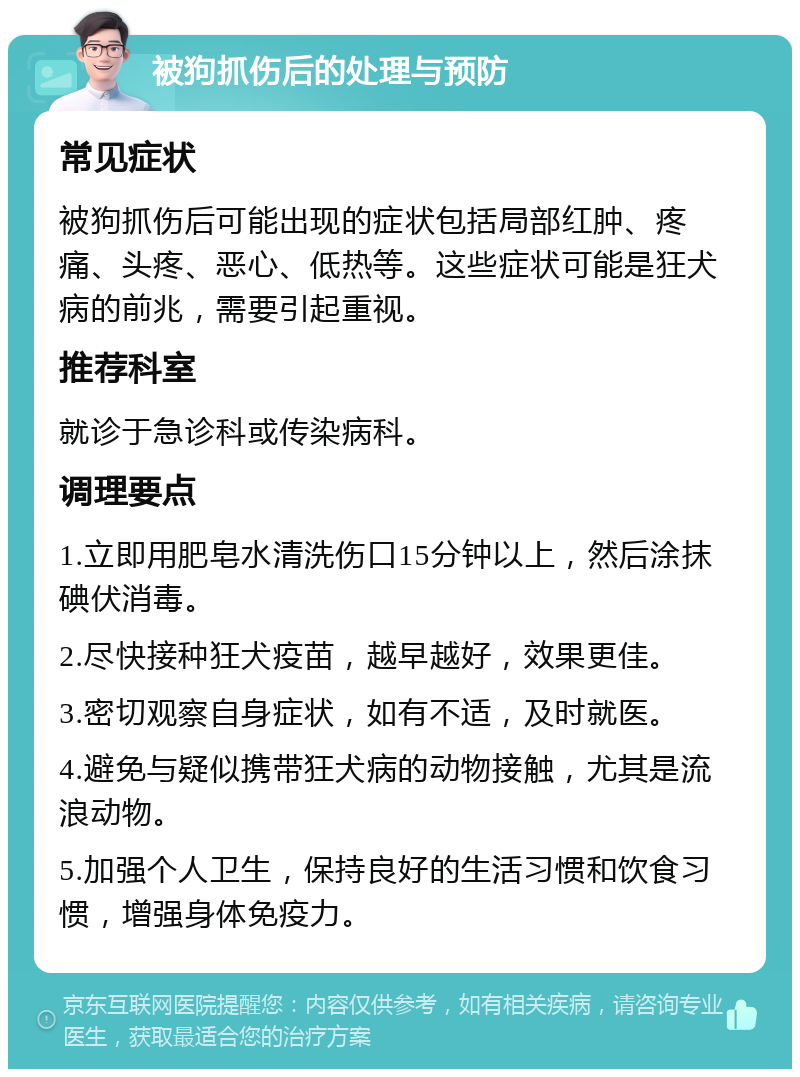 被狗抓伤后的处理与预防 常见症状 被狗抓伤后可能出现的症状包括局部红肿、疼痛、头疼、恶心、低热等。这些症状可能是狂犬病的前兆，需要引起重视。 推荐科室 就诊于急诊科或传染病科。 调理要点 1.立即用肥皂水清洗伤口15分钟以上，然后涂抹碘伏消毒。 2.尽快接种狂犬疫苗，越早越好，效果更佳。 3.密切观察自身症状，如有不适，及时就医。 4.避免与疑似携带狂犬病的动物接触，尤其是流浪动物。 5.加强个人卫生，保持良好的生活习惯和饮食习惯，增强身体免疫力。