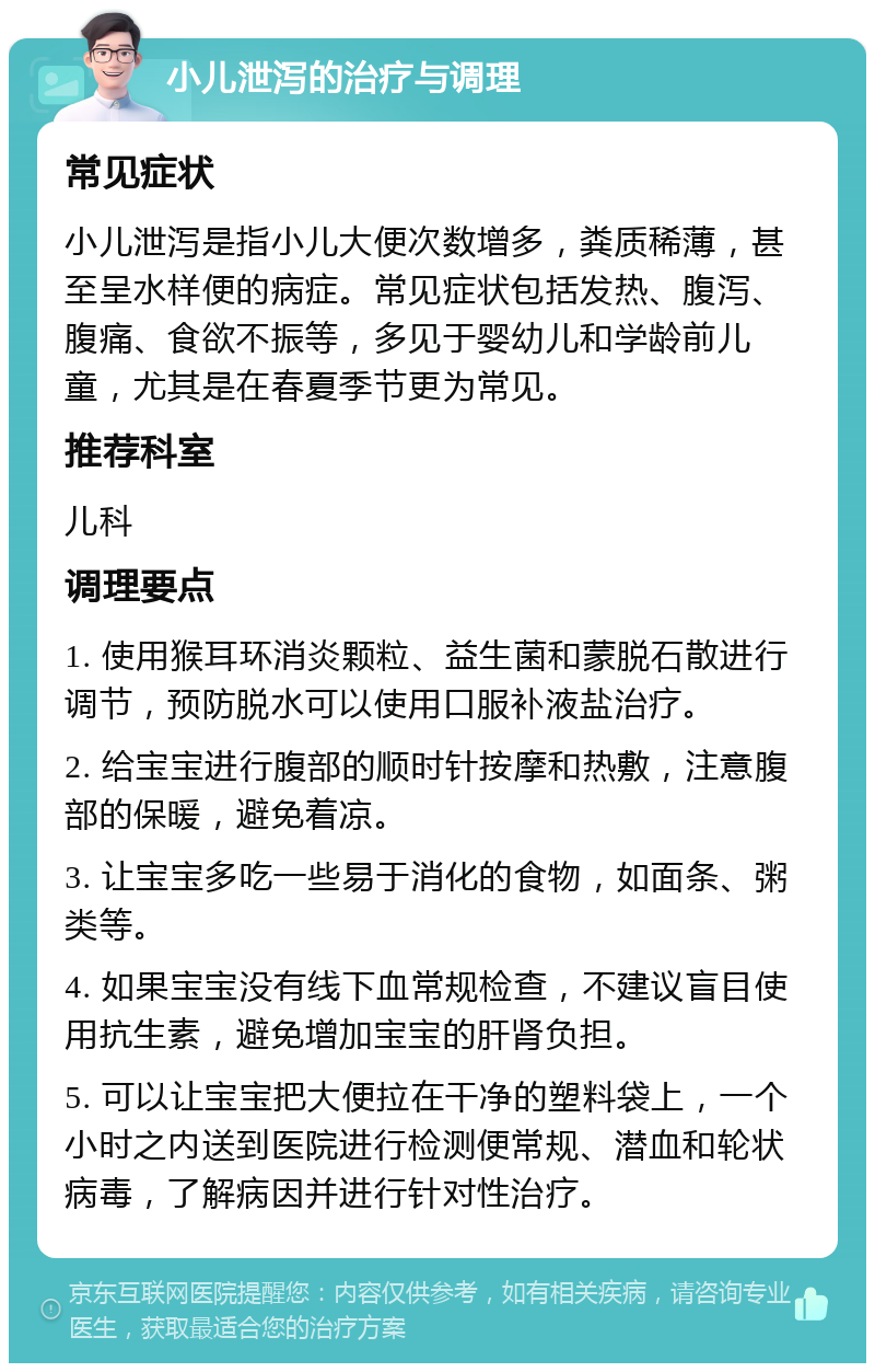 小儿泄泻的治疗与调理 常见症状 小儿泄泻是指小儿大便次数增多，粪质稀薄，甚至呈水样便的病症。常见症状包括发热、腹泻、腹痛、食欲不振等，多见于婴幼儿和学龄前儿童，尤其是在春夏季节更为常见。 推荐科室 儿科 调理要点 1. 使用猴耳环消炎颗粒、益生菌和蒙脱石散进行调节，预防脱水可以使用口服补液盐治疗。 2. 给宝宝进行腹部的顺时针按摩和热敷，注意腹部的保暖，避免着凉。 3. 让宝宝多吃一些易于消化的食物，如面条、粥类等。 4. 如果宝宝没有线下血常规检查，不建议盲目使用抗生素，避免增加宝宝的肝肾负担。 5. 可以让宝宝把大便拉在干净的塑料袋上，一个小时之内送到医院进行检测便常规、潜血和轮状病毒，了解病因并进行针对性治疗。