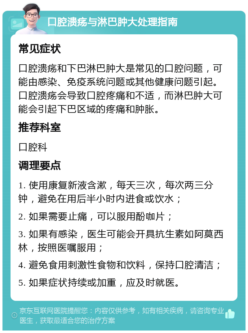 口腔溃疡与淋巴肿大处理指南 常见症状 口腔溃疡和下巴淋巴肿大是常见的口腔问题，可能由感染、免疫系统问题或其他健康问题引起。口腔溃疡会导致口腔疼痛和不适，而淋巴肿大可能会引起下巴区域的疼痛和肿胀。 推荐科室 口腔科 调理要点 1. 使用康复新液含漱，每天三次，每次两三分钟，避免在用后半小时内进食或饮水； 2. 如果需要止痛，可以服用酚咖片； 3. 如果有感染，医生可能会开具抗生素如阿莫西林，按照医嘱服用； 4. 避免食用刺激性食物和饮料，保持口腔清洁； 5. 如果症状持续或加重，应及时就医。