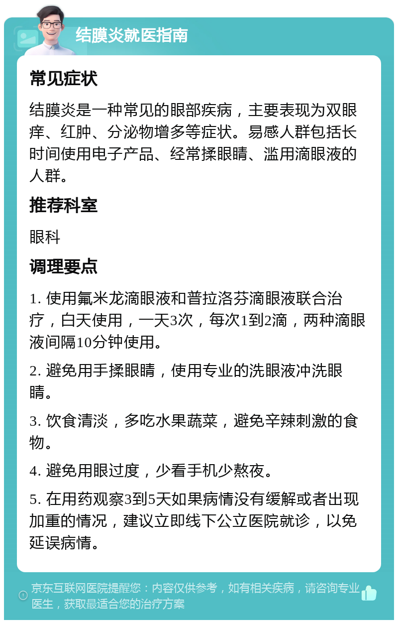 结膜炎就医指南 常见症状 结膜炎是一种常见的眼部疾病，主要表现为双眼痒、红肿、分泌物增多等症状。易感人群包括长时间使用电子产品、经常揉眼睛、滥用滴眼液的人群。 推荐科室 眼科 调理要点 1. 使用氟米龙滴眼液和普拉洛芬滴眼液联合治疗，白天使用，一天3次，每次1到2滴，两种滴眼液间隔10分钟使用。 2. 避免用手揉眼睛，使用专业的洗眼液冲洗眼睛。 3. 饮食清淡，多吃水果蔬菜，避免辛辣刺激的食物。 4. 避免用眼过度，少看手机少熬夜。 5. 在用药观察3到5天如果病情没有缓解或者出现加重的情况，建议立即线下公立医院就诊，以免延误病情。