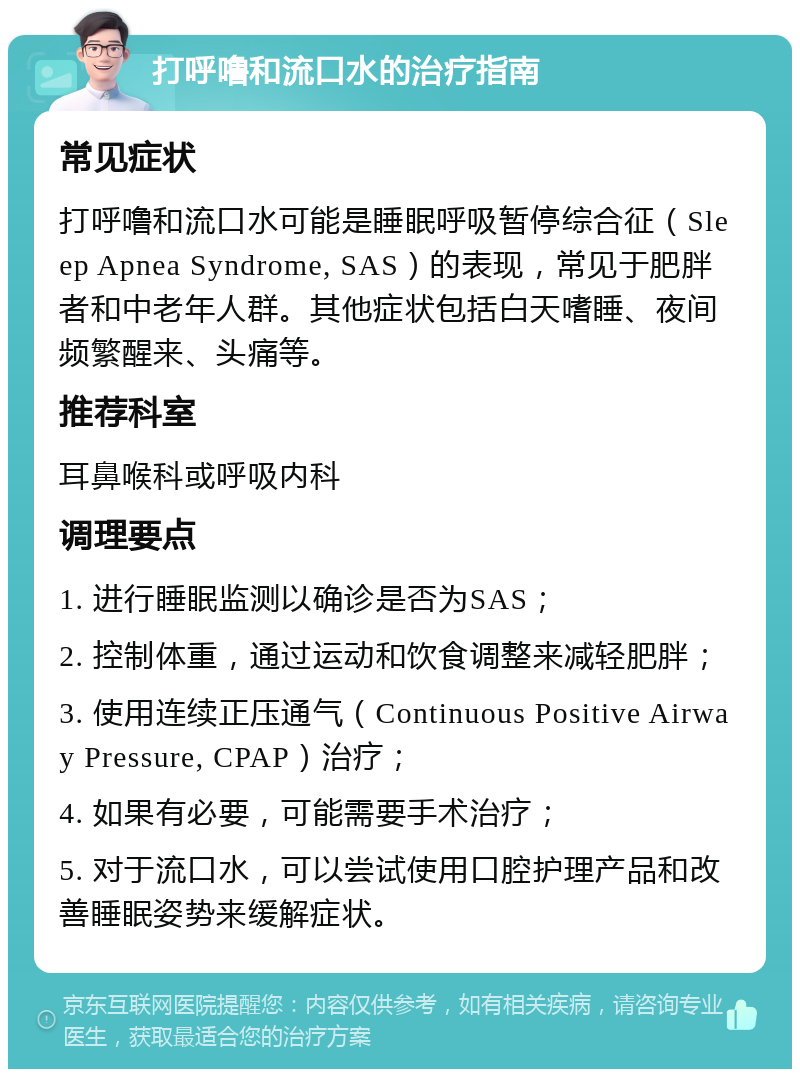 打呼噜和流口水的治疗指南 常见症状 打呼噜和流口水可能是睡眠呼吸暂停综合征（Sleep Apnea Syndrome, SAS）的表现，常见于肥胖者和中老年人群。其他症状包括白天嗜睡、夜间频繁醒来、头痛等。 推荐科室 耳鼻喉科或呼吸内科 调理要点 1. 进行睡眠监测以确诊是否为SAS； 2. 控制体重，通过运动和饮食调整来减轻肥胖； 3. 使用连续正压通气（Continuous Positive Airway Pressure, CPAP）治疗； 4. 如果有必要，可能需要手术治疗； 5. 对于流口水，可以尝试使用口腔护理产品和改善睡眠姿势来缓解症状。