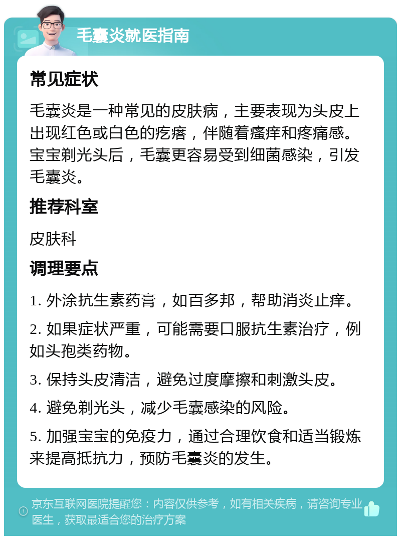 毛囊炎就医指南 常见症状 毛囊炎是一种常见的皮肤病，主要表现为头皮上出现红色或白色的疙瘩，伴随着瘙痒和疼痛感。宝宝剃光头后，毛囊更容易受到细菌感染，引发毛囊炎。 推荐科室 皮肤科 调理要点 1. 外涂抗生素药膏，如百多邦，帮助消炎止痒。 2. 如果症状严重，可能需要口服抗生素治疗，例如头孢类药物。 3. 保持头皮清洁，避免过度摩擦和刺激头皮。 4. 避免剃光头，减少毛囊感染的风险。 5. 加强宝宝的免疫力，通过合理饮食和适当锻炼来提高抵抗力，预防毛囊炎的发生。