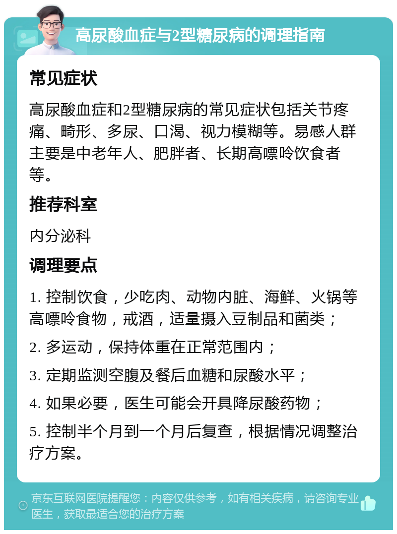 高尿酸血症与2型糖尿病的调理指南 常见症状 高尿酸血症和2型糖尿病的常见症状包括关节疼痛、畸形、多尿、口渴、视力模糊等。易感人群主要是中老年人、肥胖者、长期高嘌呤饮食者等。 推荐科室 内分泌科 调理要点 1. 控制饮食，少吃肉、动物内脏、海鲜、火锅等高嘌呤食物，戒酒，适量摄入豆制品和菌类； 2. 多运动，保持体重在正常范围内； 3. 定期监测空腹及餐后血糖和尿酸水平； 4. 如果必要，医生可能会开具降尿酸药物； 5. 控制半个月到一个月后复查，根据情况调整治疗方案。