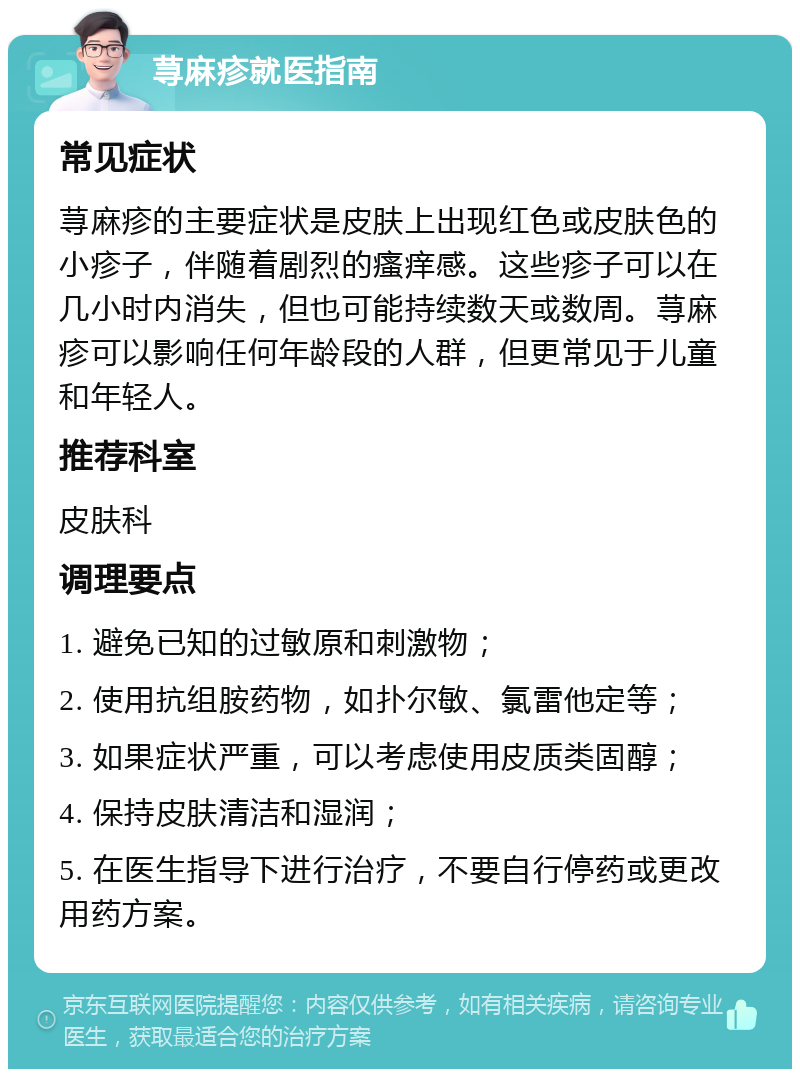 荨麻疹就医指南 常见症状 荨麻疹的主要症状是皮肤上出现红色或皮肤色的小疹子，伴随着剧烈的瘙痒感。这些疹子可以在几小时内消失，但也可能持续数天或数周。荨麻疹可以影响任何年龄段的人群，但更常见于儿童和年轻人。 推荐科室 皮肤科 调理要点 1. 避免已知的过敏原和刺激物； 2. 使用抗组胺药物，如扑尔敏、氯雷他定等； 3. 如果症状严重，可以考虑使用皮质类固醇； 4. 保持皮肤清洁和湿润； 5. 在医生指导下进行治疗，不要自行停药或更改用药方案。