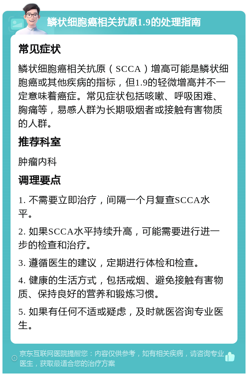 鳞状细胞癌相关抗原1.9的处理指南 常见症状 鳞状细胞癌相关抗原（SCCA）增高可能是鳞状细胞癌或其他疾病的指标，但1.9的轻微增高并不一定意味着癌症。常见症状包括咳嗽、呼吸困难、胸痛等，易感人群为长期吸烟者或接触有害物质的人群。 推荐科室 肿瘤内科 调理要点 1. 不需要立即治疗，间隔一个月复查SCCA水平。 2. 如果SCCA水平持续升高，可能需要进行进一步的检查和治疗。 3. 遵循医生的建议，定期进行体检和检查。 4. 健康的生活方式，包括戒烟、避免接触有害物质、保持良好的营养和锻炼习惯。 5. 如果有任何不适或疑虑，及时就医咨询专业医生。