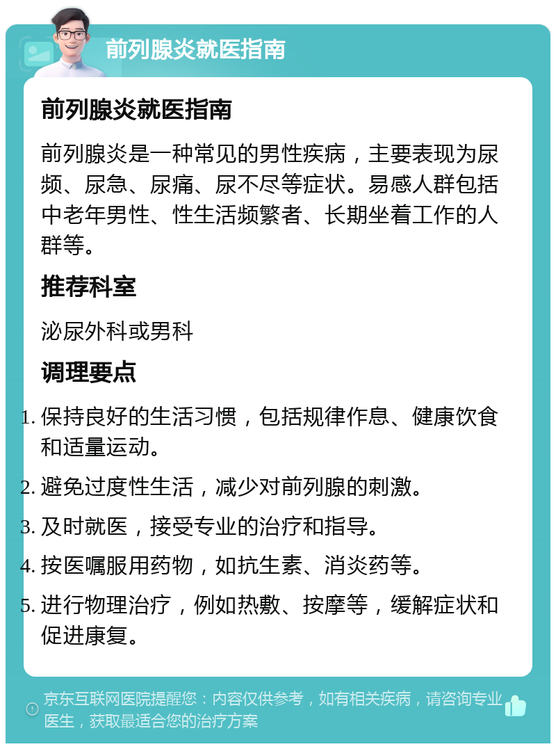 前列腺炎就医指南 前列腺炎就医指南 前列腺炎是一种常见的男性疾病，主要表现为尿频、尿急、尿痛、尿不尽等症状。易感人群包括中老年男性、性生活频繁者、长期坐着工作的人群等。 推荐科室 泌尿外科或男科 调理要点 保持良好的生活习惯，包括规律作息、健康饮食和适量运动。 避免过度性生活，减少对前列腺的刺激。 及时就医，接受专业的治疗和指导。 按医嘱服用药物，如抗生素、消炎药等。 进行物理治疗，例如热敷、按摩等，缓解症状和促进康复。