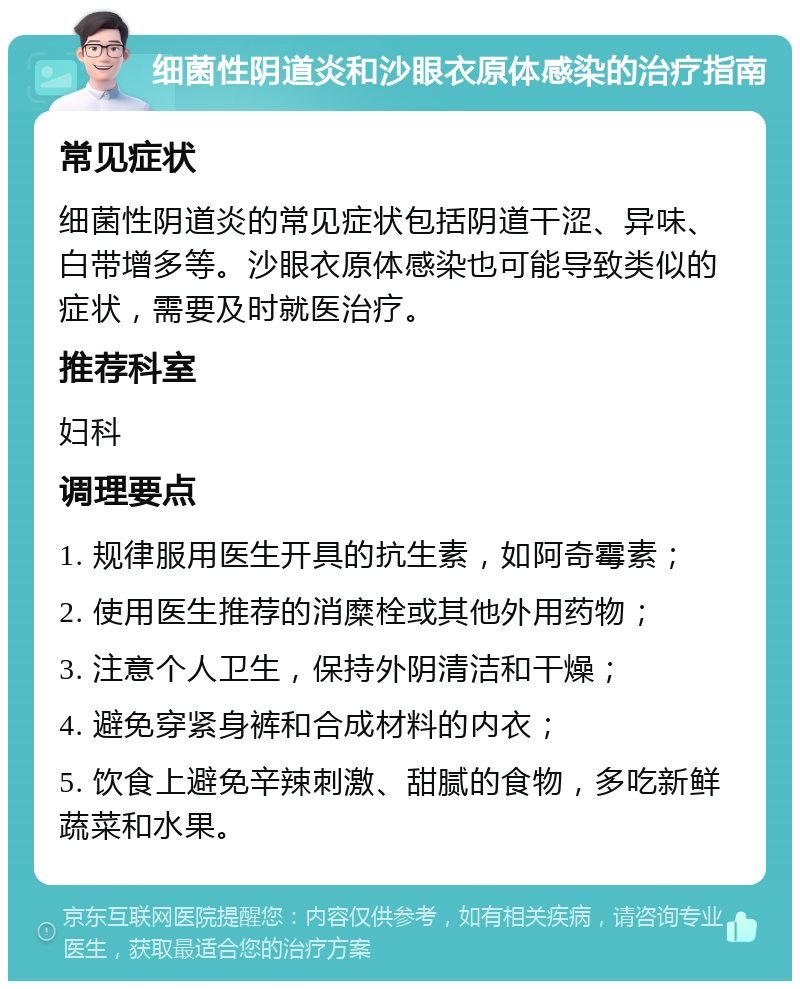 细菌性阴道炎和沙眼衣原体感染的治疗指南 常见症状 细菌性阴道炎的常见症状包括阴道干涩、异味、白带增多等。沙眼衣原体感染也可能导致类似的症状，需要及时就医治疗。 推荐科室 妇科 调理要点 1. 规律服用医生开具的抗生素，如阿奇霉素； 2. 使用医生推荐的消糜栓或其他外用药物； 3. 注意个人卫生，保持外阴清洁和干燥； 4. 避免穿紧身裤和合成材料的内衣； 5. 饮食上避免辛辣刺激、甜腻的食物，多吃新鲜蔬菜和水果。