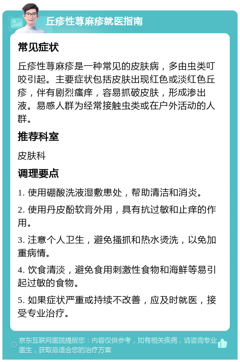 丘疹性荨麻疹就医指南 常见症状 丘疹性荨麻疹是一种常见的皮肤病，多由虫类叮咬引起。主要症状包括皮肤出现红色或淡红色丘疹，伴有剧烈瘙痒，容易抓破皮肤，形成渗出液。易感人群为经常接触虫类或在户外活动的人群。 推荐科室 皮肤科 调理要点 1. 使用硼酸洗液湿敷患处，帮助清洁和消炎。 2. 使用丹皮酚软膏外用，具有抗过敏和止痒的作用。 3. 注意个人卫生，避免搔抓和热水烫洗，以免加重病情。 4. 饮食清淡，避免食用刺激性食物和海鲜等易引起过敏的食物。 5. 如果症状严重或持续不改善，应及时就医，接受专业治疗。