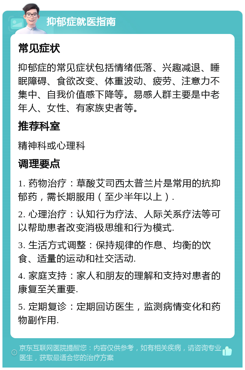 抑郁症就医指南 常见症状 抑郁症的常见症状包括情绪低落、兴趣减退、睡眠障碍、食欲改变、体重波动、疲劳、注意力不集中、自我价值感下降等。易感人群主要是中老年人、女性、有家族史者等。 推荐科室 精神科或心理科 调理要点 1. 药物治疗：草酸艾司西太普兰片是常用的抗抑郁药，需长期服用（至少半年以上）. 2. 心理治疗：认知行为疗法、人际关系疗法等可以帮助患者改变消极思维和行为模式. 3. 生活方式调整：保持规律的作息、均衡的饮食、适量的运动和社交活动. 4. 家庭支持：家人和朋友的理解和支持对患者的康复至关重要. 5. 定期复诊：定期回访医生，监测病情变化和药物副作用.