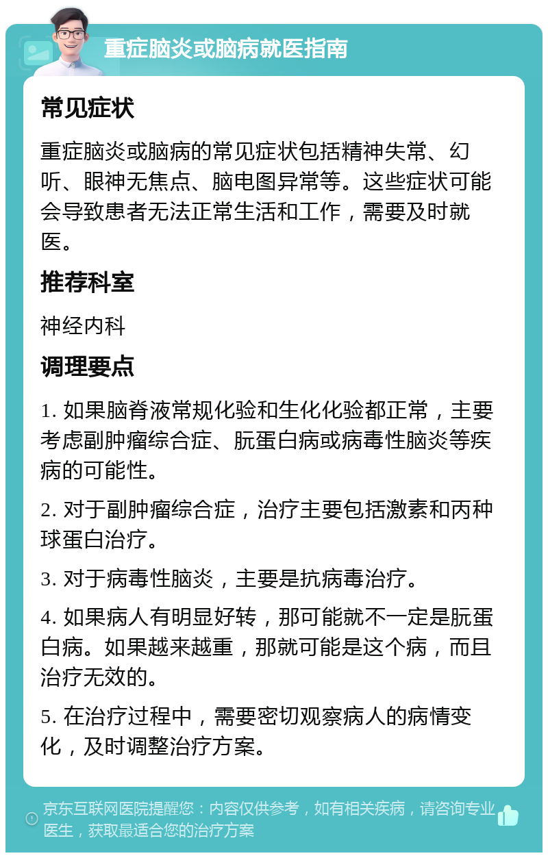 重症脑炎或脑病就医指南 常见症状 重症脑炎或脑病的常见症状包括精神失常、幻听、眼神无焦点、脑电图异常等。这些症状可能会导致患者无法正常生活和工作，需要及时就医。 推荐科室 神经内科 调理要点 1. 如果脑脊液常规化验和生化化验都正常，主要考虑副肿瘤综合症、朊蛋白病或病毒性脑炎等疾病的可能性。 2. 对于副肿瘤综合症，治疗主要包括激素和丙种球蛋白治疗。 3. 对于病毒性脑炎，主要是抗病毒治疗。 4. 如果病人有明显好转，那可能就不一定是朊蛋白病。如果越来越重，那就可能是这个病，而且治疗无效的。 5. 在治疗过程中，需要密切观察病人的病情变化，及时调整治疗方案。